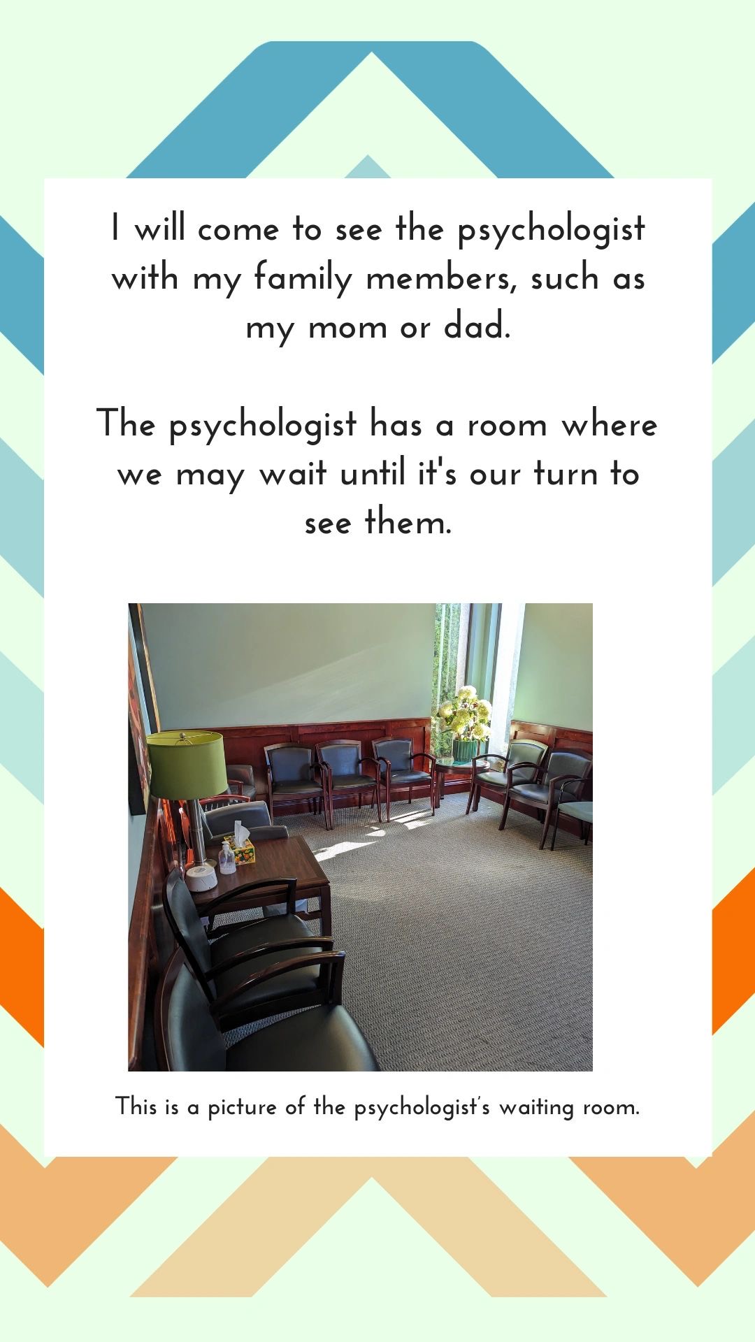 I will come to see the psychologist with my family members, such as my mom or dad. The psychologist has a room where we may wait until it's our turn to see them. This is a picture of the psychologist's waiting room.